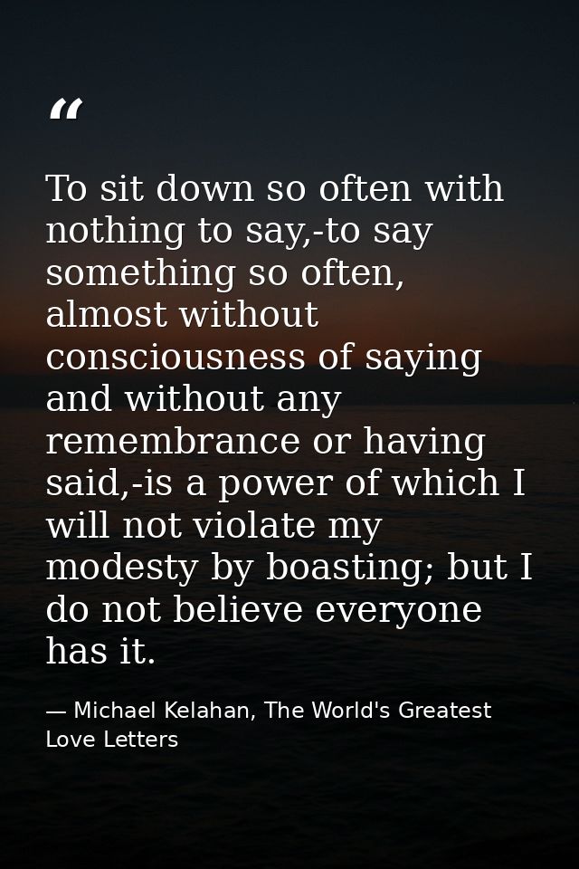 To sit down so often with nothing to say,-to say something so often, almost without consciousness of saying and without  — Michael Kelahan, The World's Greatest Love Letters