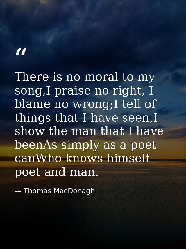 There is no moral to my song,I praise no right, I blame no wrong;I tell of things that I have seen,I show the man that I — Thomas MacDonagh
