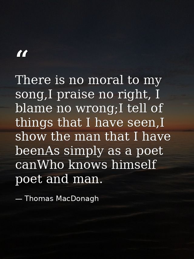 There is no moral to my song,I praise no right, I blame no wrong;I tell of things that I have seen,I show the man that I — Thomas MacDonagh
