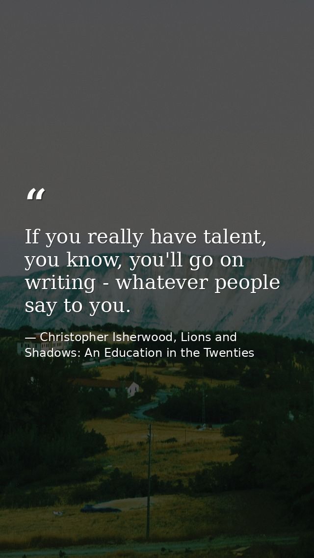 If you really have talent, you know, you'll go on writing - whatever people say to you. — Christopher Isherwood, Lions and Shadows: An Education in the Twenties