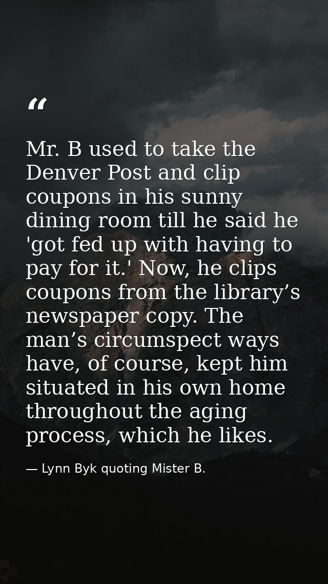 Mr. B used to take the Denver Post and clip coupons in his sunny dining room till he said he 'got fed up with having to  — Lynn Byk quoting Mister B.