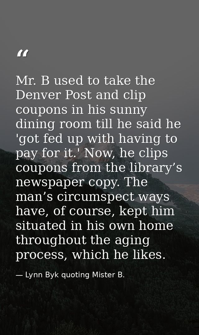 Mr. B used to take the Denver Post and clip coupons in his sunny dining room till he said he 'got fed up with having to  — Lynn Byk quoting Mister B.