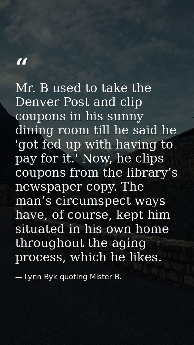 Mr. B used to take the Denver Post and clip coupons in his sunny dining room till he said he 'got fed up with having to  — Lynn Byk quoting Mister B.