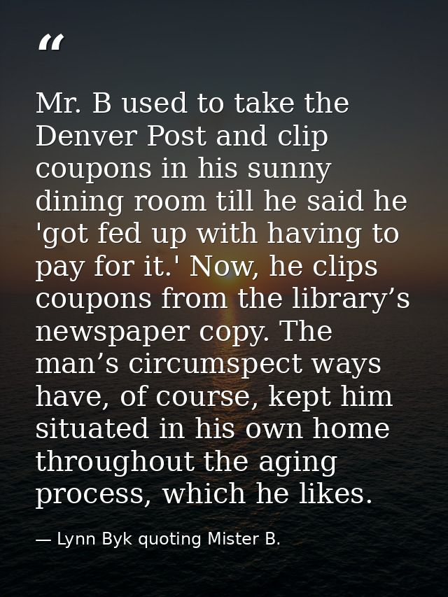 Mr. B used to take the Denver Post and clip coupons in his sunny dining room till he said he 'got fed up with having to  — Lynn Byk quoting Mister B.