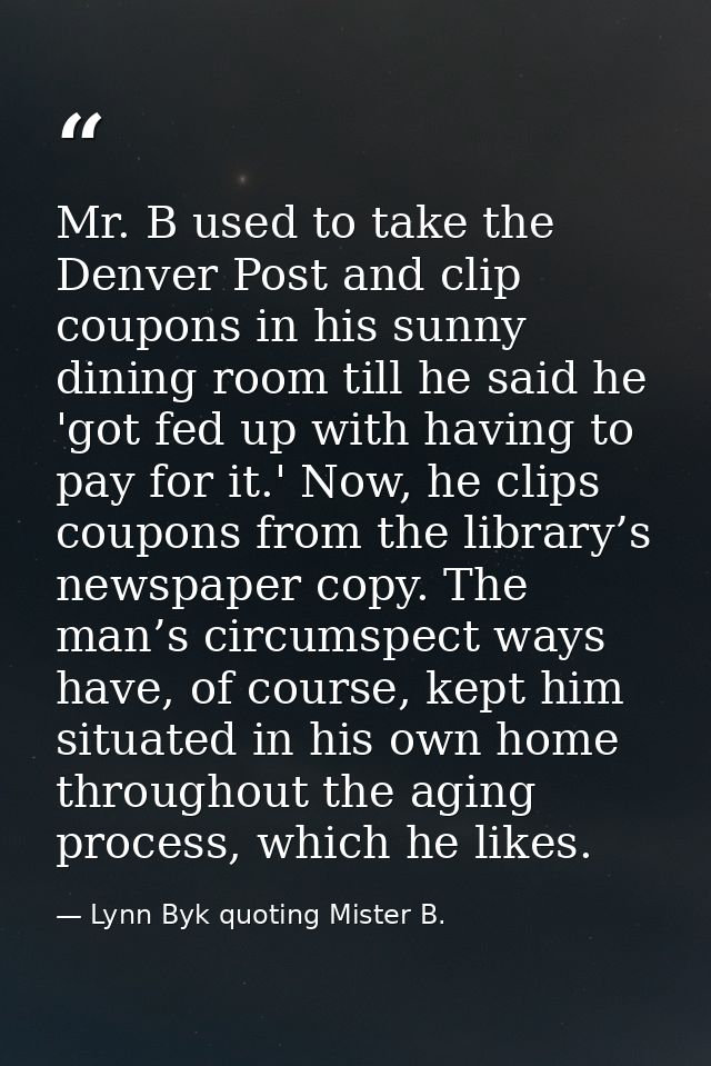 Mr. B used to take the Denver Post and clip coupons in his sunny dining room till he said he 'got fed up with having to  — Lynn Byk quoting Mister B.