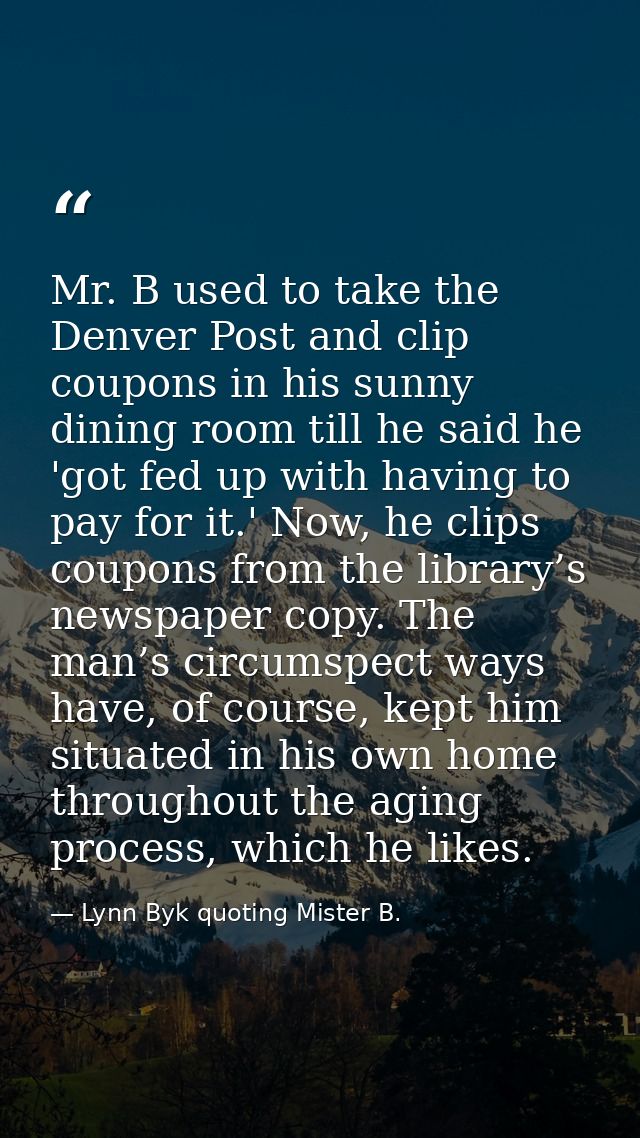 Mr. B used to take the Denver Post and clip coupons in his sunny dining room till he said he 'got fed up with having to  — Lynn Byk quoting Mister B.