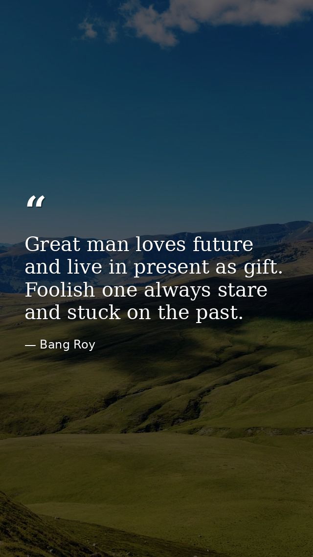Great man loves future and live in present as gift. Foolish one always stare and stuck on the past. — Bang Roy