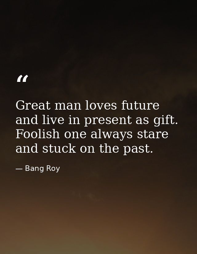 Great man loves future and live in present as gift. Foolish one always stare and stuck on the past. — Bang Roy