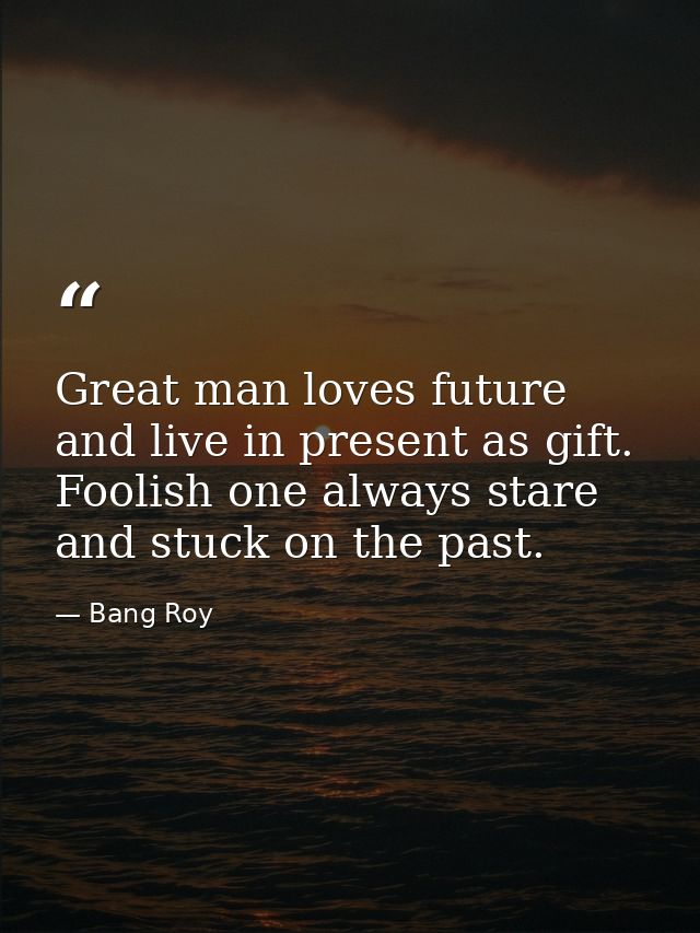 Great man loves future and live in present as gift. Foolish one always stare and stuck on the past. — Bang Roy