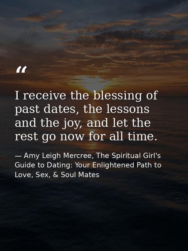 I receive the blessing of past dates, the lessons and the joy, and let the rest go now for all time. — Amy Leigh Mercree, The Spiritual Girl's Guide to Dating: Your Enlightened Path to Love, Sex, & Soul Mates