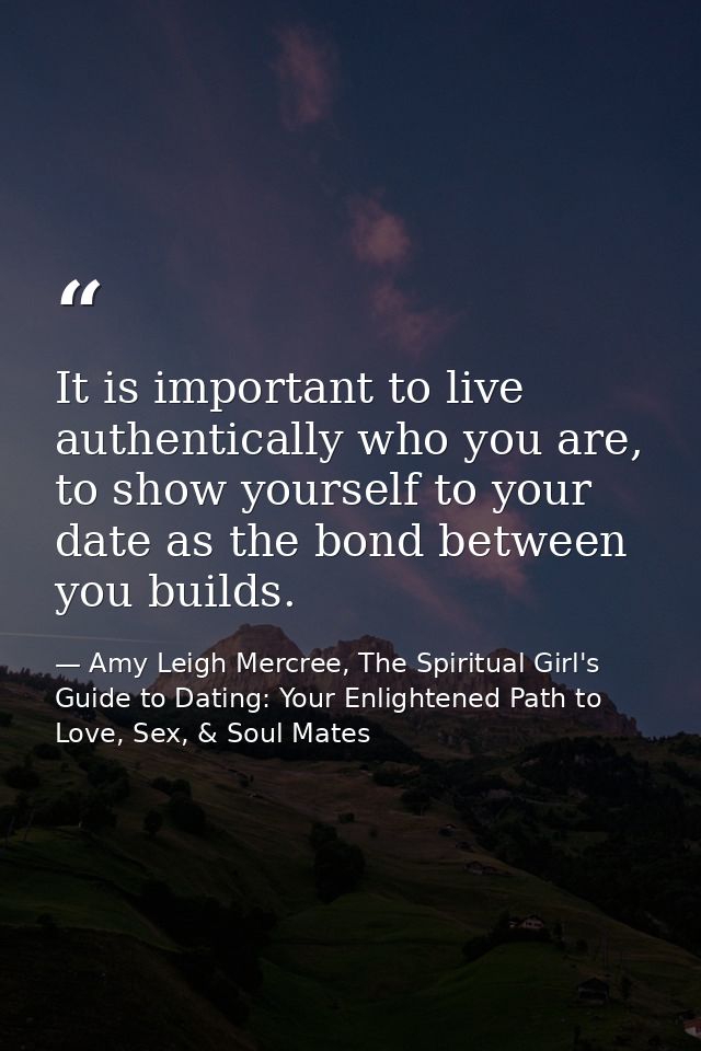 It is important to live authentically who you are, to show yourself to your date as the bond between you builds. — Amy Leigh Mercree, The Spiritual Girl's Guide to Dating: Your Enlightened Path to Love, Sex, & Soul Mates