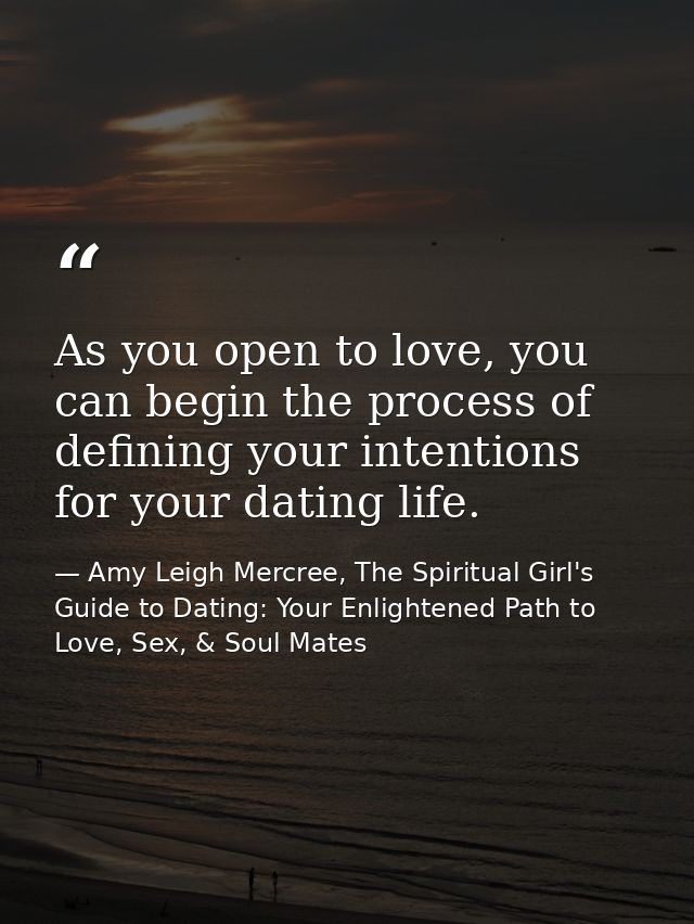As you open to love, you can begin the process of defining your intentions for your dating life. — Amy Leigh Mercree, The Spiritual Girl's Guide to Dating: Your Enlightened Path to Love, Sex, & Soul Mates