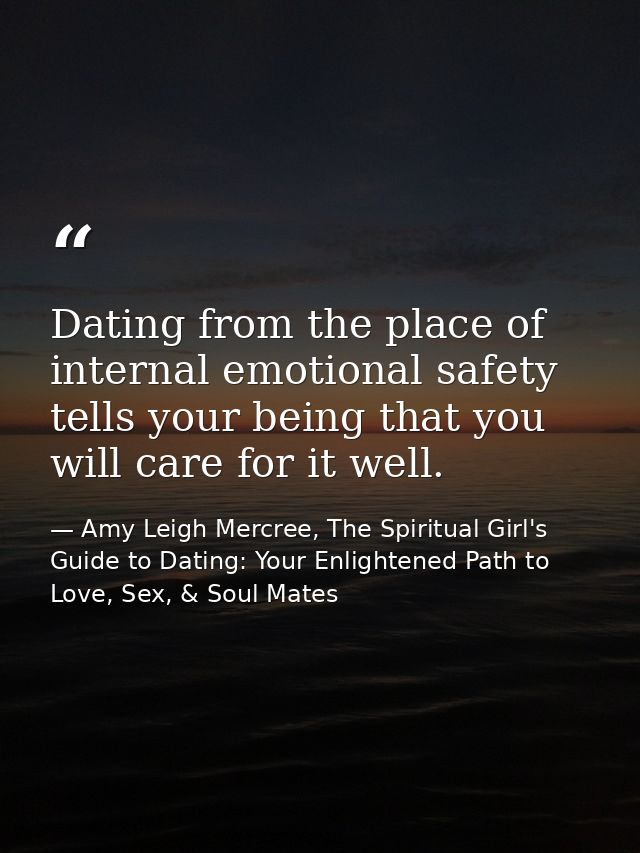 Dating from the place of internal emotional safety tells your being that you will care for it well. — Amy Leigh Mercree, The Spiritual Girl's Guide to Dating: Your Enlightened Path to Love, Sex, & Soul Mates