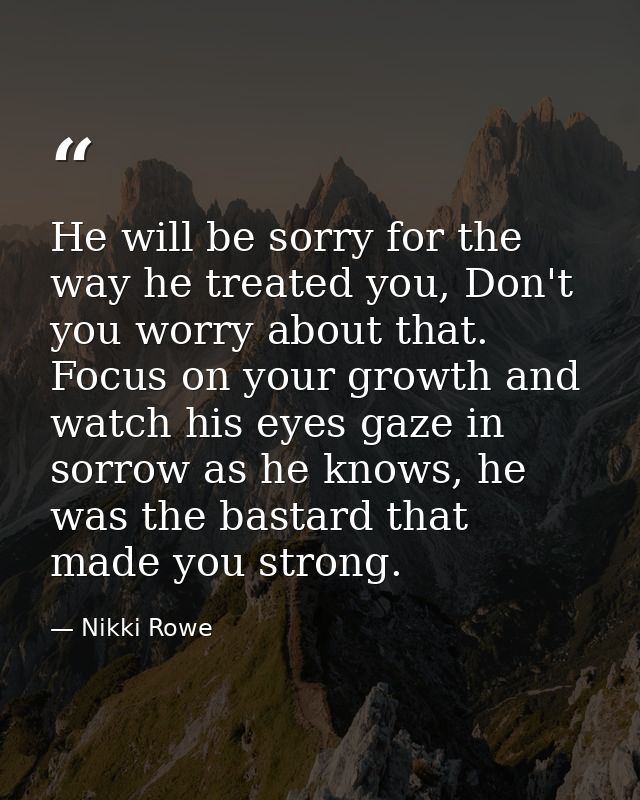He will be sorry for the way he treated you, Don't you worry about that. Focus on your growth and watch his eyes gaze in — Nikki Rowe