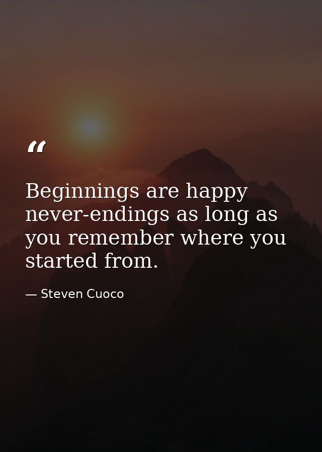 Beginnings are happy never-endings as long as you remember where you started from. — Steven Cuoco