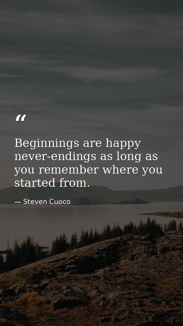Beginnings are happy never-endings as long as you remember where you started from. — Steven Cuoco