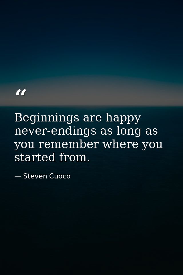Beginnings are happy never-endings as long as you remember where you started from. — Steven Cuoco