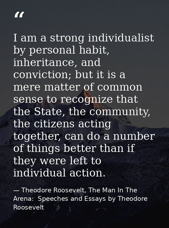 I am a strong individualist by personal habit, inheritance, and conviction; but it is a mere matter of common sense to r — Theodore Roosevelt, The Man In The Arena:  Speeches and Essays by Theodore Roosevelt