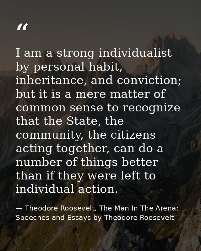 I am a strong individualist by personal habit, inheritance, and conviction; but it is a mere matter of common sense to r — Theodore Roosevelt, The Man In The Arena:  Speeches and Essays by Theodore Roosevelt
