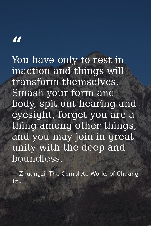 You have only to rest in inaction and things will transform themselves. Smash your form and body, spit out hearing and e — Zhuangzi, The Complete Works of Chuang Tzu