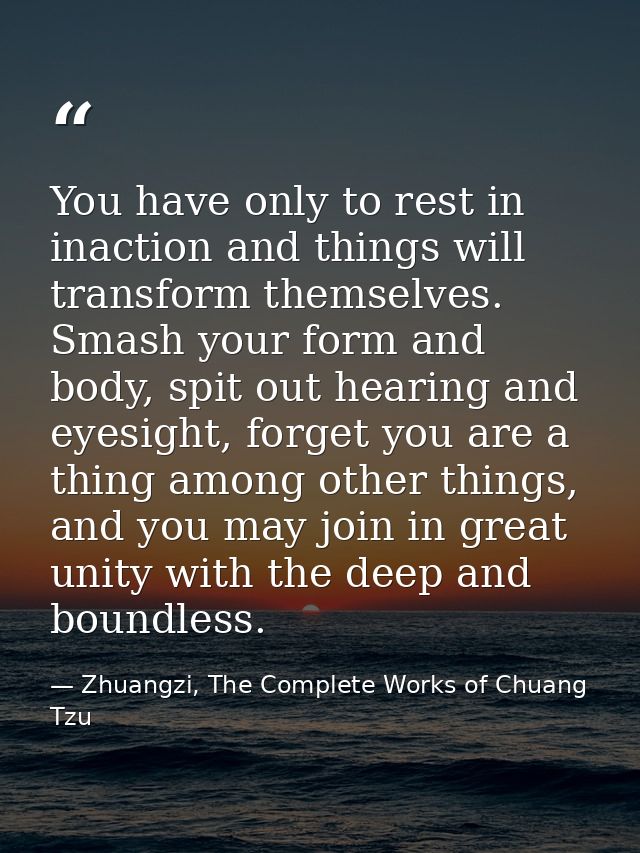 You have only to rest in inaction and things will transform themselves. Smash your form and body, spit out hearing and e — Zhuangzi, The Complete Works of Chuang Tzu