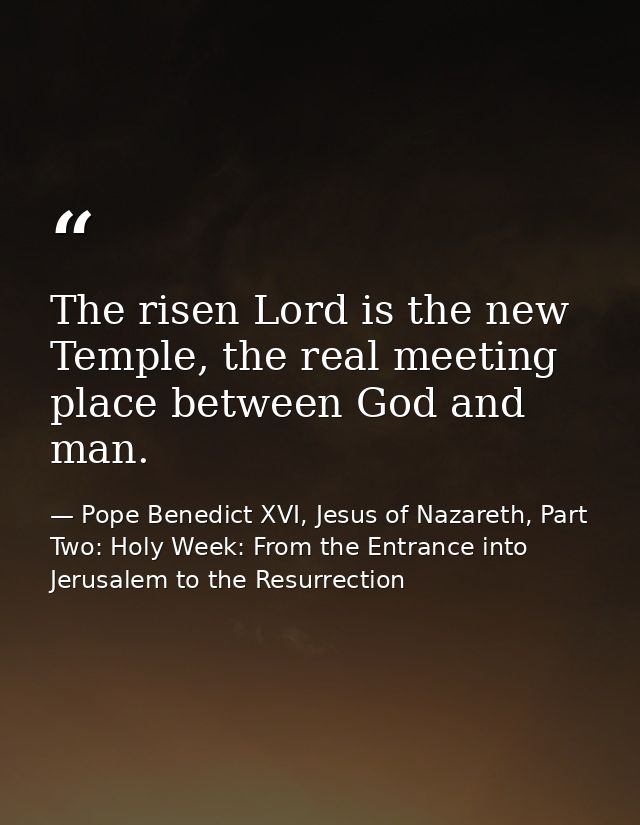 The risen Lord is the new Temple, the real meeting place between God and man. — Pope Benedict XVI, Jesus of Nazareth, Part Two: Holy Week: From the Entrance into Jerusalem to the Resurrection