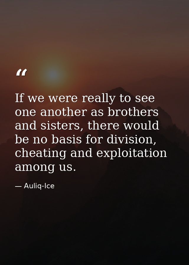 If we were really to see one another as brothers and sisters, there would be no basis for division, cheating and exploit — Auliq-Ice