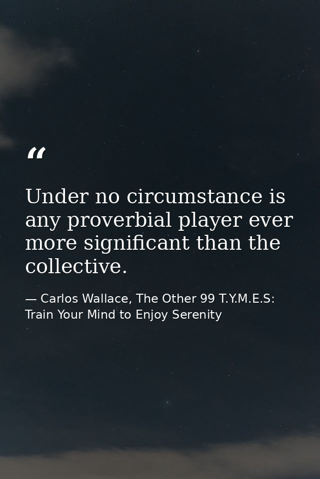 Under no circumstance is any proverbial player ever more significant than the collective. — Carlos Wallace, The Other 99 T.Y.M.E.S: Train Your Mind to Enjoy Serenity