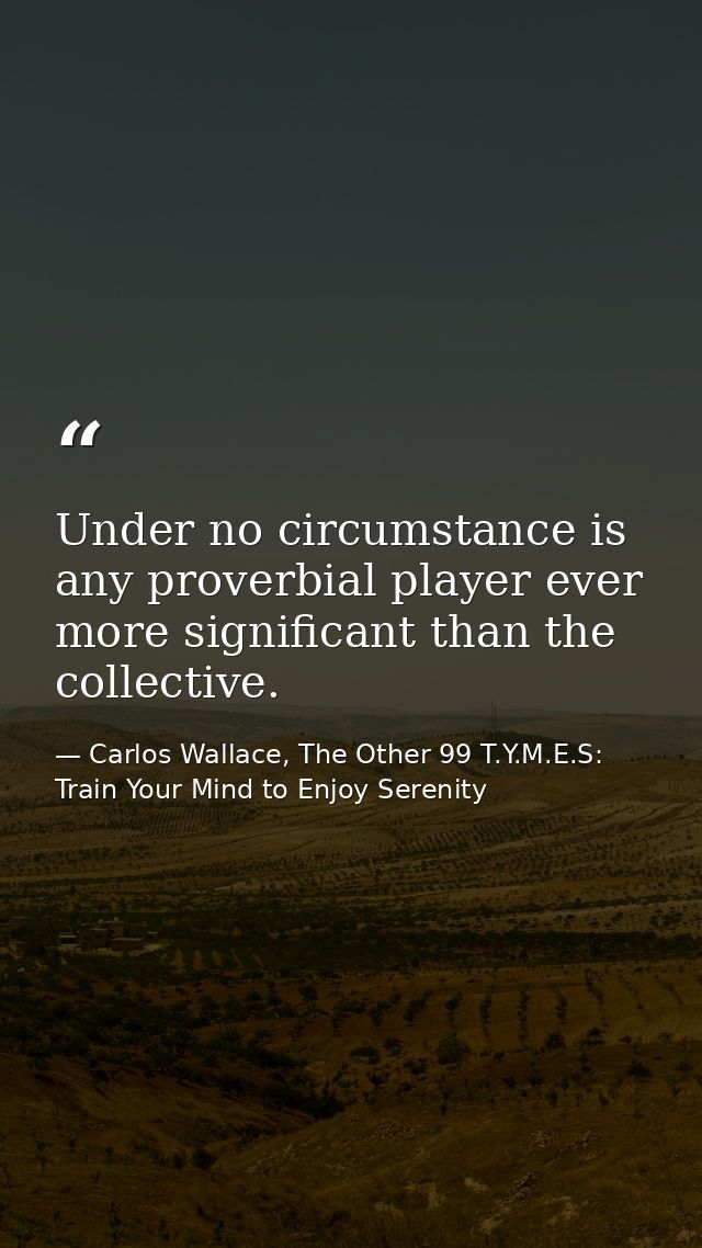 Under no circumstance is any proverbial player ever more significant than the collective. — Carlos Wallace, The Other 99 T.Y.M.E.S: Train Your Mind to Enjoy Serenity