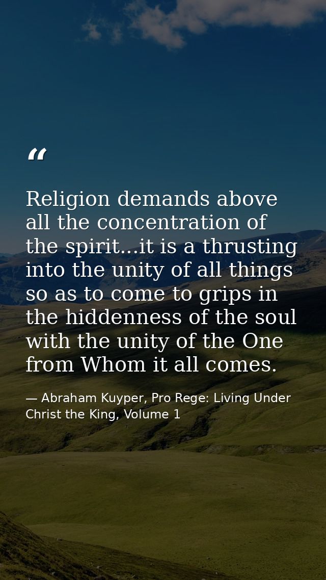Religion demands above all the concentration of the spirit...it is a thrusting into the unity of all things so as to com — Abraham Kuyper, Pro Rege: Living Under Christ the King, Volume 1