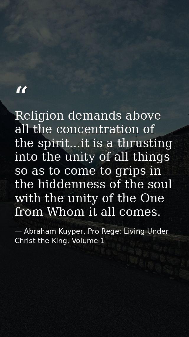 Religion demands above all the concentration of the spirit...it is a thrusting into the unity of all things so as to com — Abraham Kuyper, Pro Rege: Living Under Christ the King, Volume 1