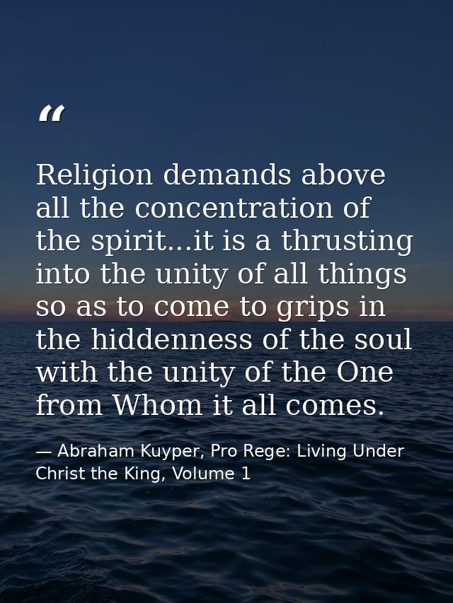 Religion demands above all the concentration of the spirit...it is a thrusting into the unity of all things so as to com — Abraham Kuyper, Pro Rege: Living Under Christ the King, Volume 1