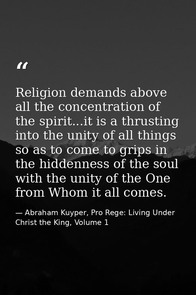 Religion demands above all the concentration of the spirit...it is a thrusting into the unity of all things so as to com — Abraham Kuyper, Pro Rege: Living Under Christ the King, Volume 1