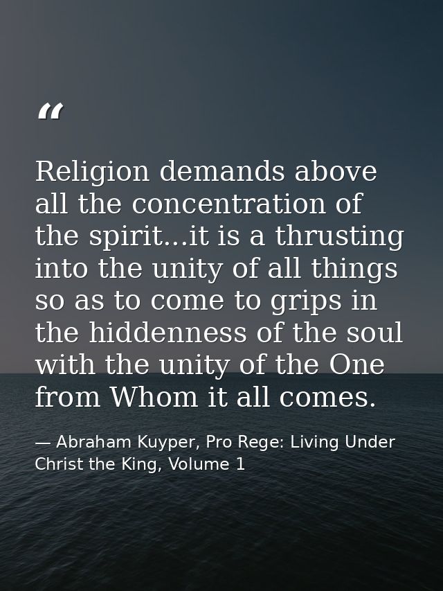 Religion demands above all the concentration of the spirit...it is a thrusting into the unity of all things so as to com — Abraham Kuyper, Pro Rege: Living Under Christ the King, Volume 1