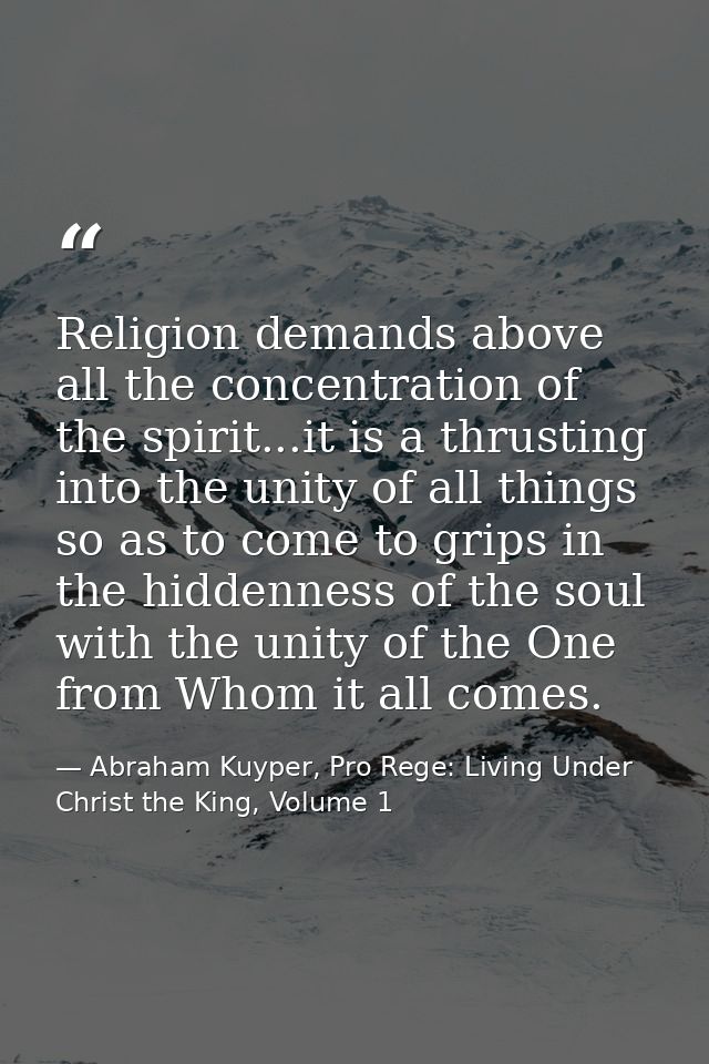 Religion demands above all the concentration of the spirit...it is a thrusting into the unity of all things so as to com — Abraham Kuyper, Pro Rege: Living Under Christ the King, Volume 1