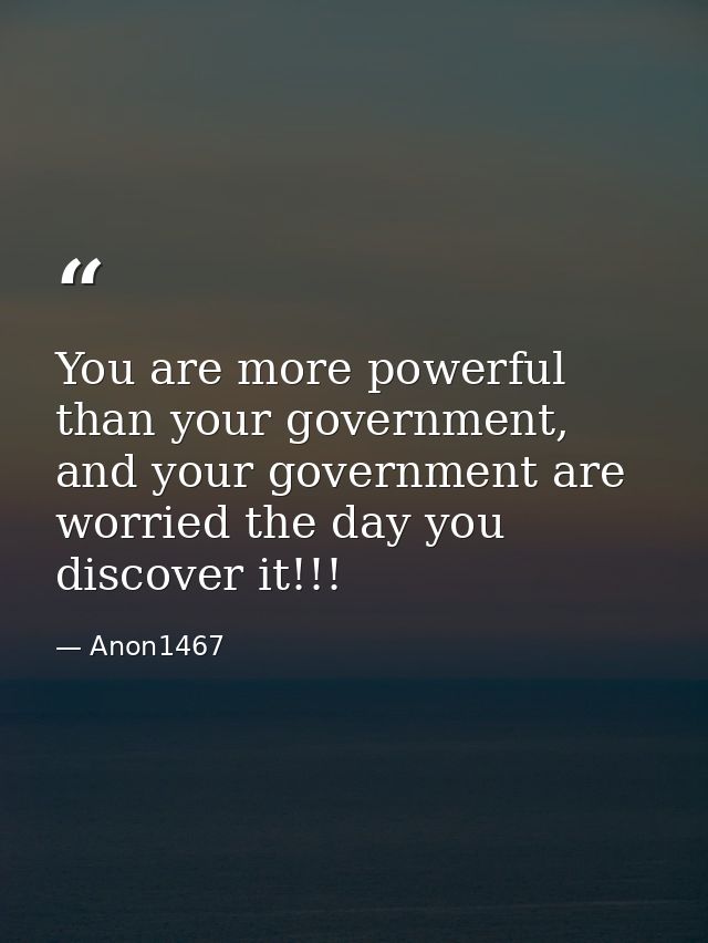 You are more powerful than your government, and your government are worried the day you discover it!!! — Anon1467