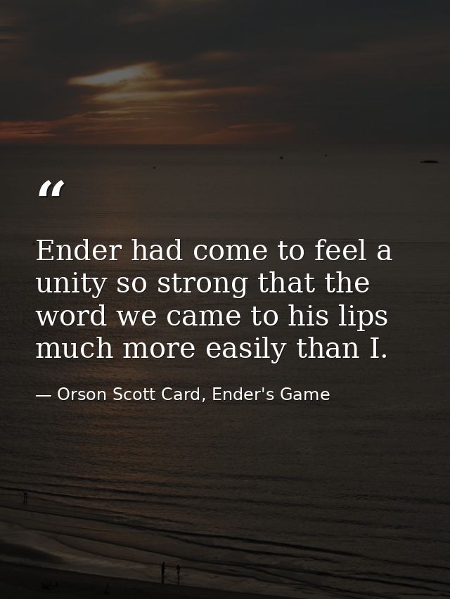 Ender had come to feel a unity so strong that the word we came to his lips much more easily than I. — Orson Scott Card, Ender's Game