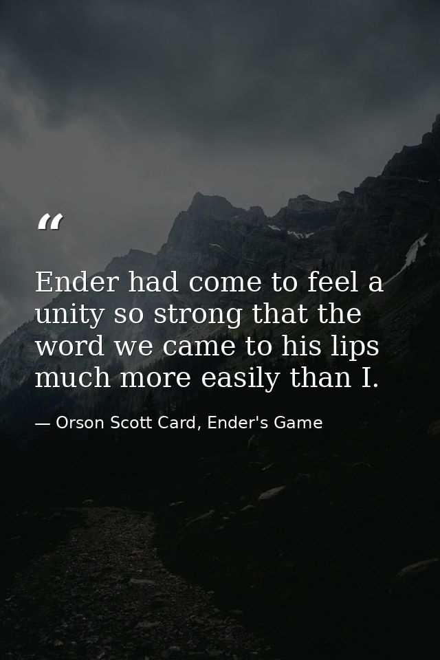 Ender had come to feel a unity so strong that the word we came to his lips much more easily than I. — Orson Scott Card, Ender's Game