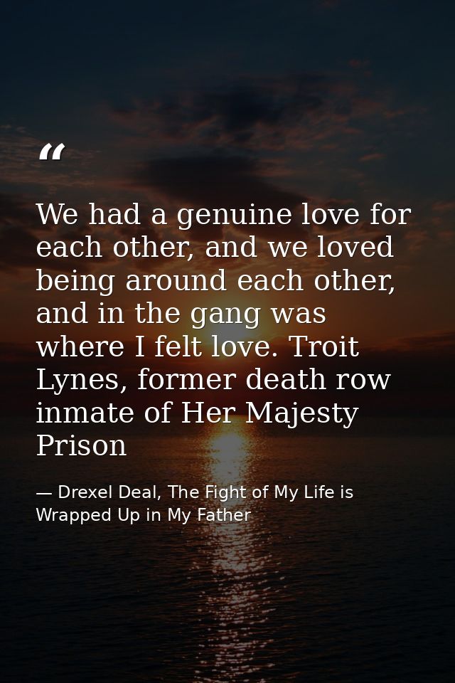 We had a genuine love for each other, and we loved being around each other, and in the gang was where I felt love. Troit — Drexel Deal, The Fight of My Life is Wrapped Up in My Father