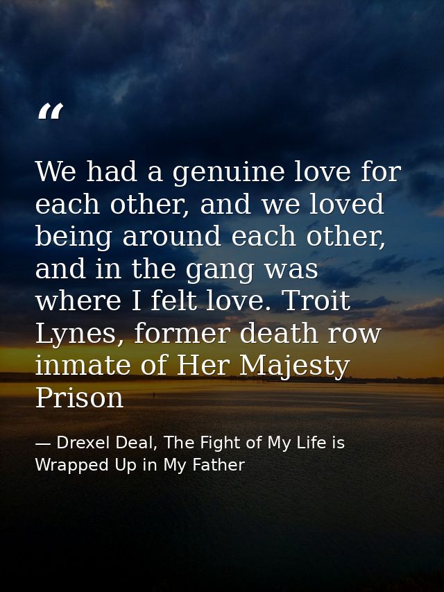 We had a genuine love for each other, and we loved being around each other, and in the gang was where I felt love. Troit — Drexel Deal, The Fight of My Life is Wrapped Up in My Father