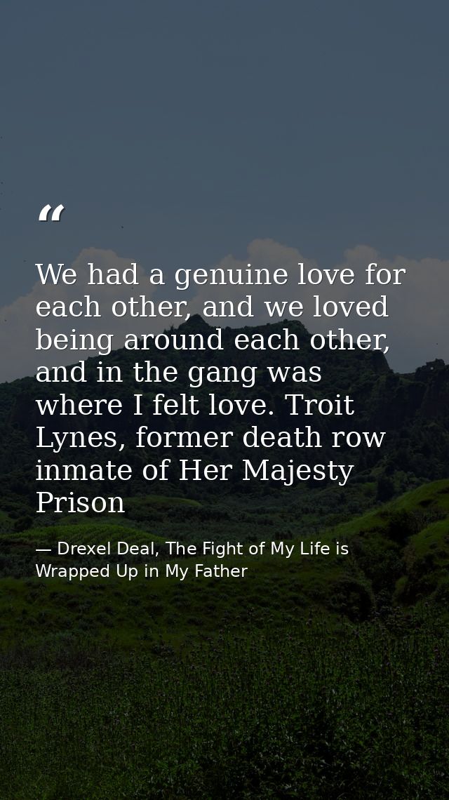 We had a genuine love for each other, and we loved being around each other, and in the gang was where I felt love. Troit — Drexel Deal, The Fight of My Life is Wrapped Up in My Father