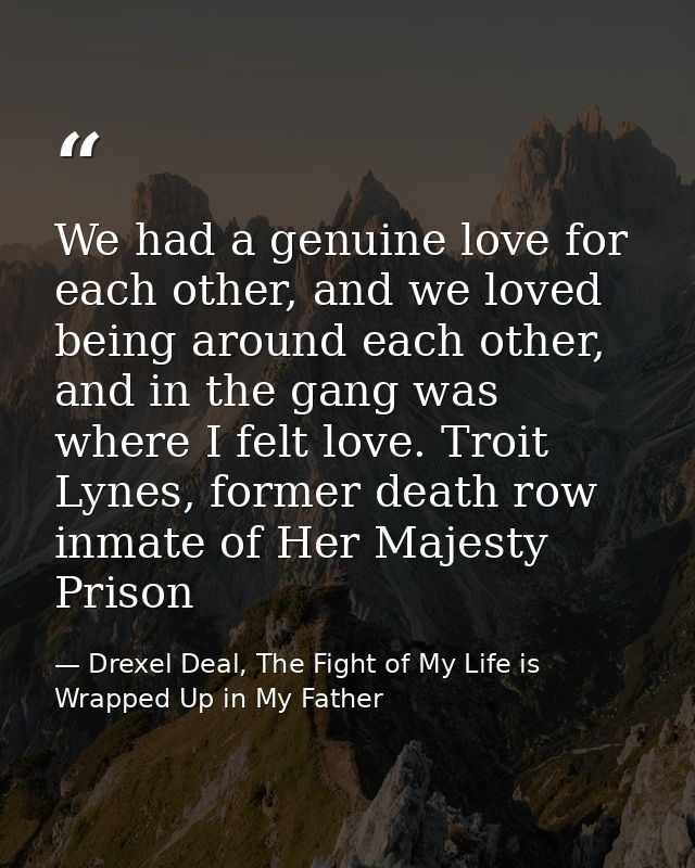 We had a genuine love for each other, and we loved being around each other, and in the gang was where I felt love. Troit — Drexel Deal, The Fight of My Life is Wrapped Up in My Father