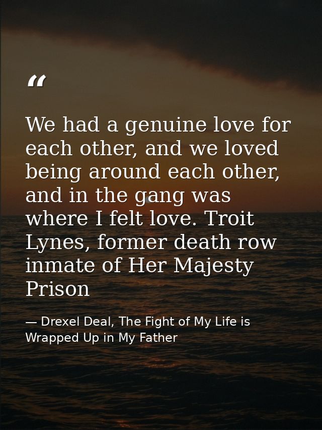 We had a genuine love for each other, and we loved being around each other, and in the gang was where I felt love. Troit — Drexel Deal, The Fight of My Life is Wrapped Up in My Father
