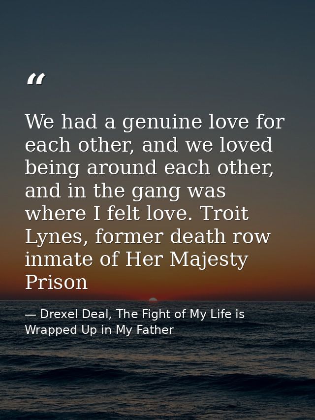 We had a genuine love for each other, and we loved being around each other, and in the gang was where I felt love. Troit — Drexel Deal, The Fight of My Life is Wrapped Up in My Father