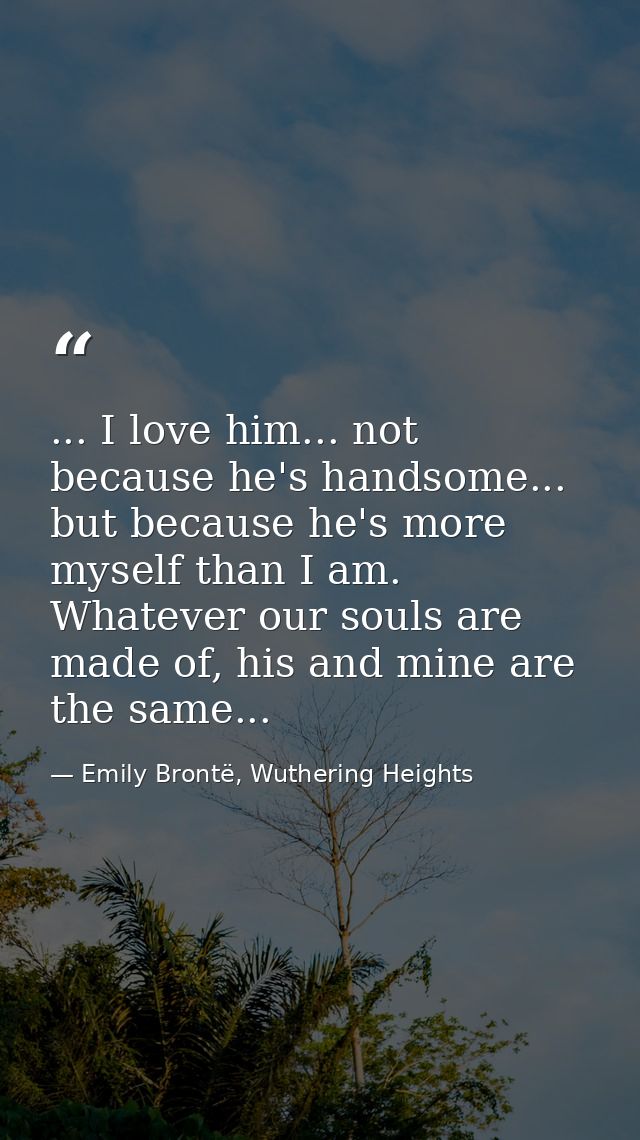 ... I love him... not because he's handsome... but because he's more myself than I am. Whatever our souls are made of, h — Emily Brontë, Wuthering Heights