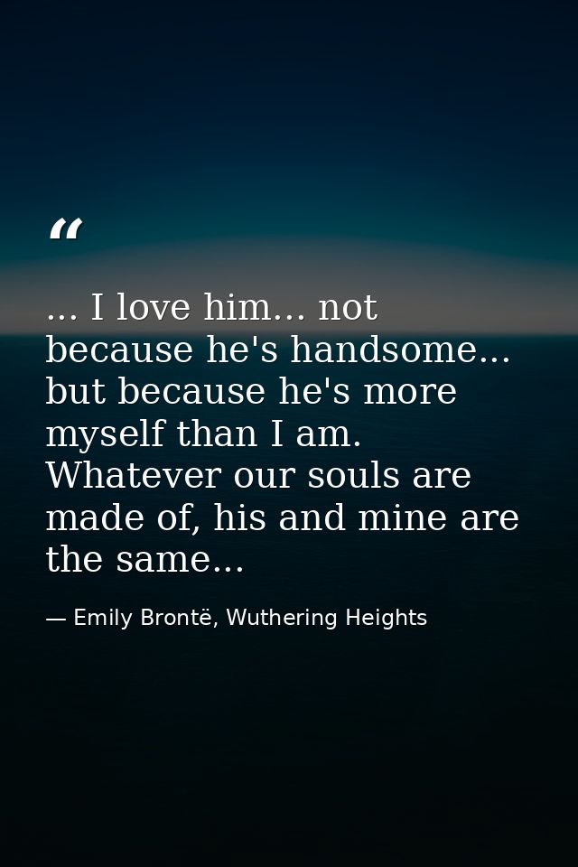 ... I love him... not because he's handsome... but because he's more myself than I am. Whatever our souls are made of, h — Emily Brontë, Wuthering Heights