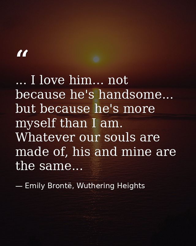 ... I love him... not because he's handsome... but because he's more myself than I am. Whatever our souls are made of, h — Emily Brontë, Wuthering Heights