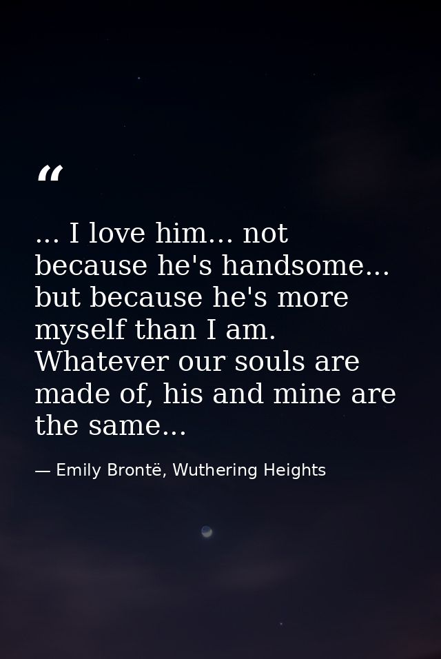 ... I love him... not because he's handsome... but because he's more myself than I am. Whatever our souls are made of, h — Emily Brontë, Wuthering Heights