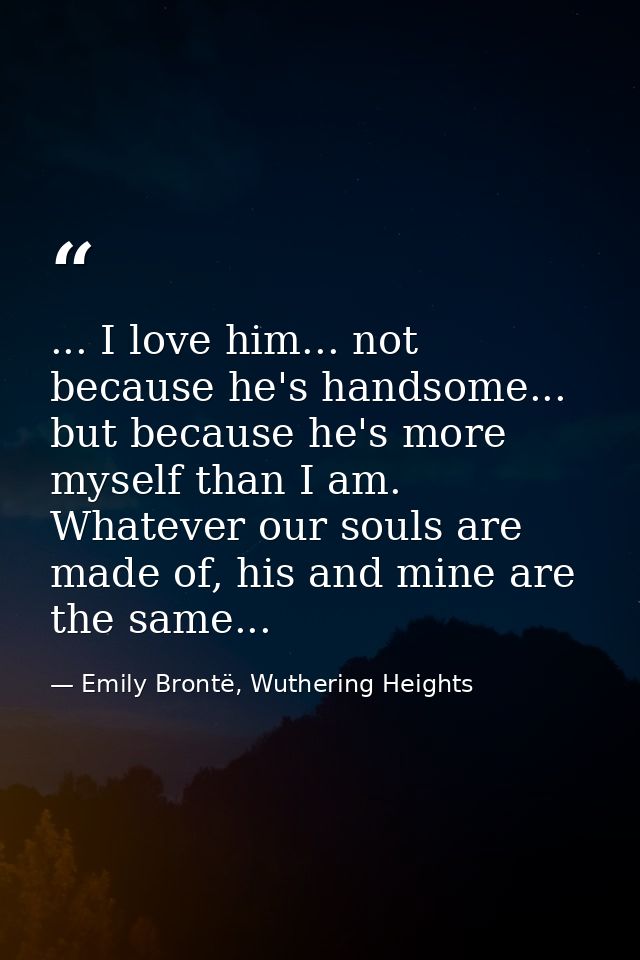 ... I love him... not because he's handsome... but because he's more myself than I am. Whatever our souls are made of, h — Emily Brontë, Wuthering Heights