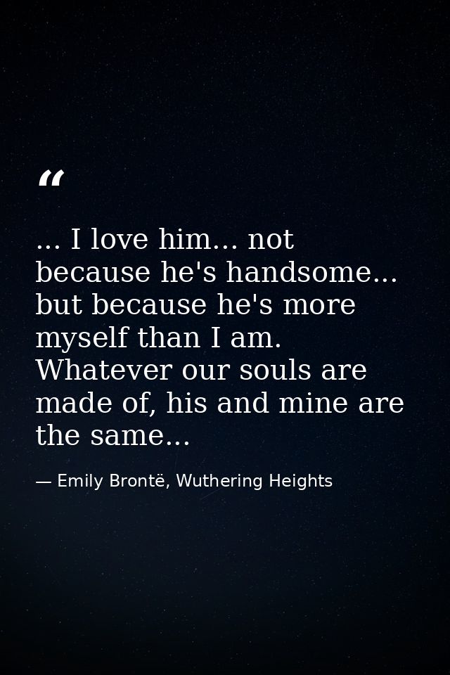 ... I love him... not because he's handsome... but because he's more myself than I am. Whatever our souls are made of, h — Emily Brontë, Wuthering Heights